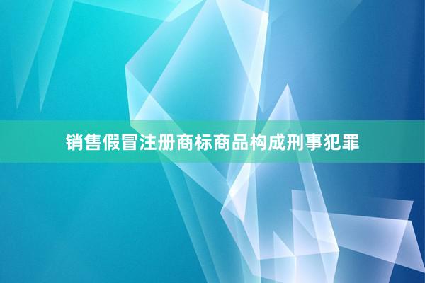 销售假冒注册商标商品构成刑事犯罪